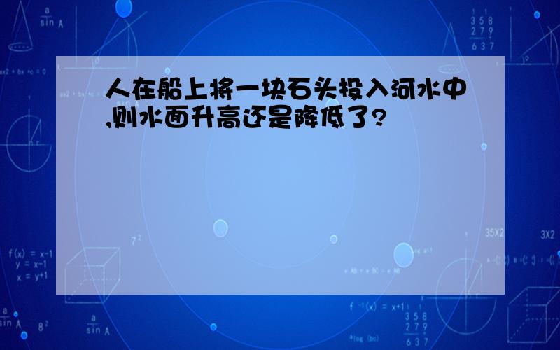 人在船上将一块石头投入河水中,则水面升高还是降低了?