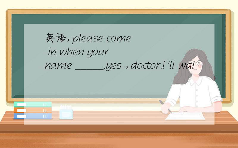 英语,please come in when your name _____.yes ,doctor.i 'll wai