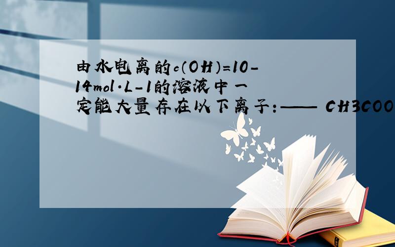 由水电离的c（OH）=10-14mol·L-1的溶液中一定能大量存在以下离子：—— CH3COO、SO24、Na+、K+