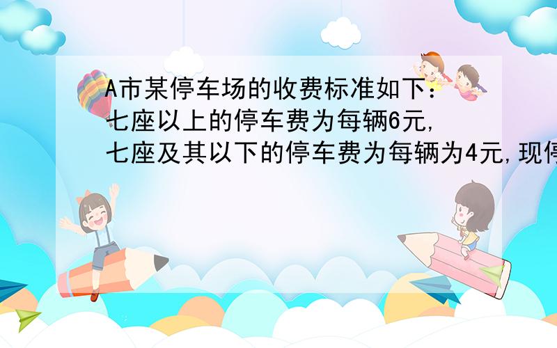 A市某停车场的收费标准如下：七座以上的停车费为每辆6元,七座及其以下的停车费为每辆为4元,现停车场有