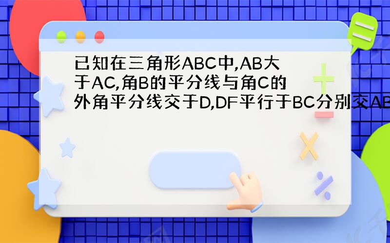 已知在三角形ABC中,AB大于AC,角B的平分线与角C的外角平分线交于D,DF平行于BC分别交AB、AC于F、E.试说