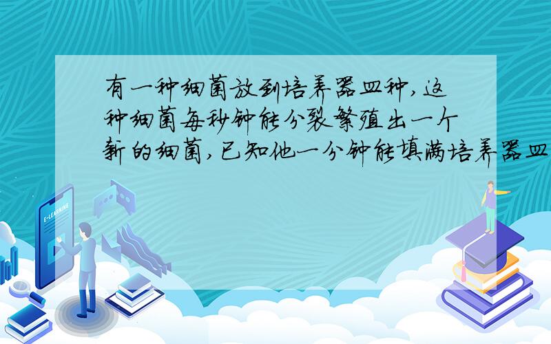 有一种细菌放到培养器皿种,这种细菌每秒钟能分裂繁殖出一个新的细菌,已知他一分钟能填满培养器皿,