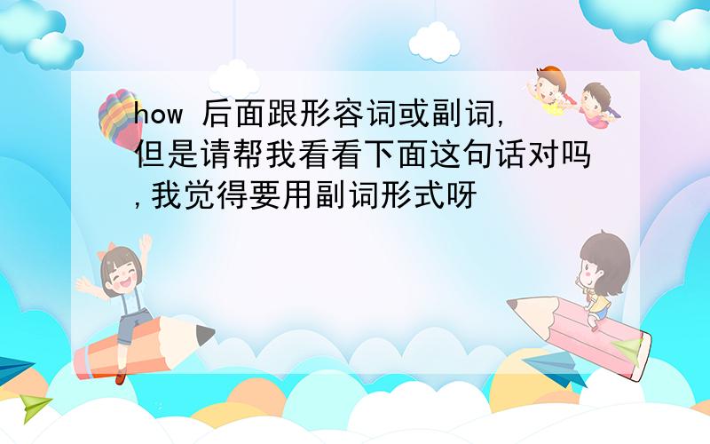 how 后面跟形容词或副词,但是请帮我看看下面这句话对吗,我觉得要用副词形式呀