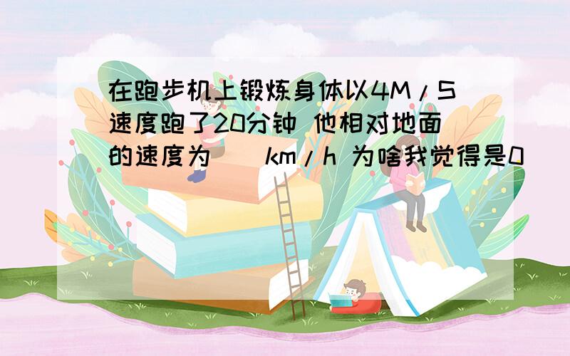 在跑步机上锻炼身体以4M/S速度跑了20分钟 他相对地面的速度为__km/h 为啥我觉得是0