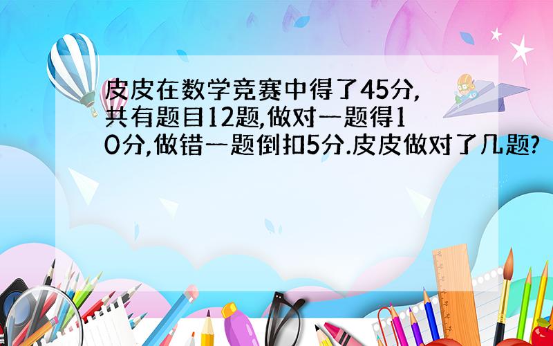 皮皮在数学竞赛中得了45分,共有题目12题,做对一题得10分,做错一题倒扣5分.皮皮做对了几题?