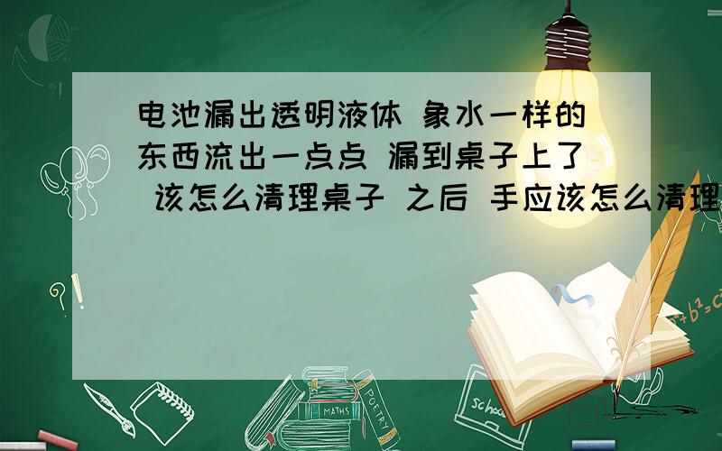 电池漏出透明液体 象水一样的东西流出一点点 漏到桌子上了 该怎么清理桌子 之后 手应该怎么清理