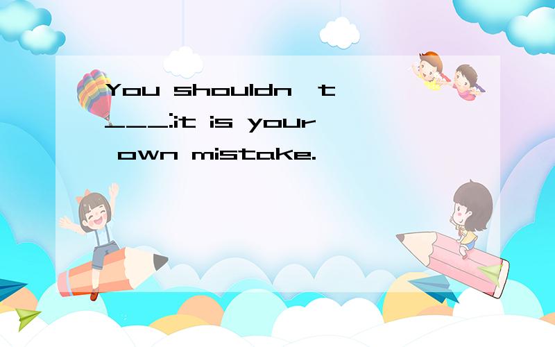 You shouldn't ___:it is your own mistake.