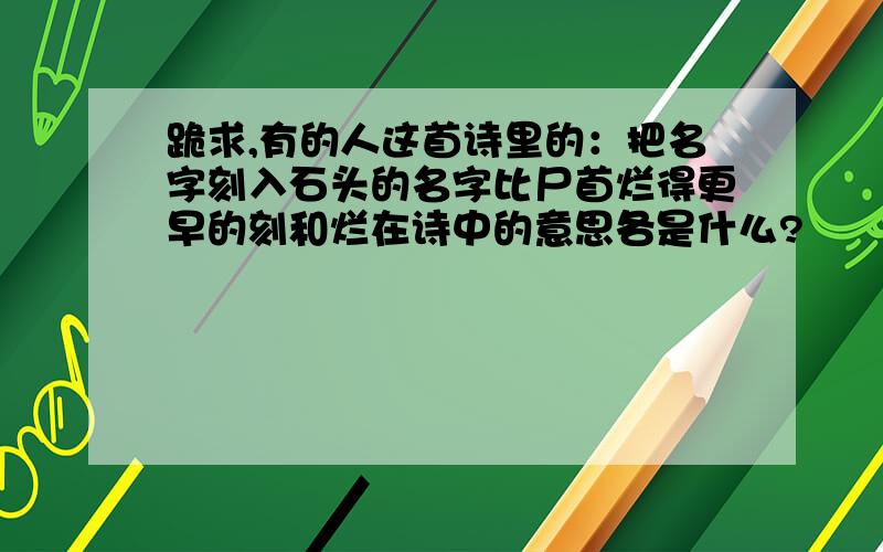 跪求,有的人这首诗里的：把名字刻入石头的名字比尸首烂得更早的刻和烂在诗中的意思各是什么?