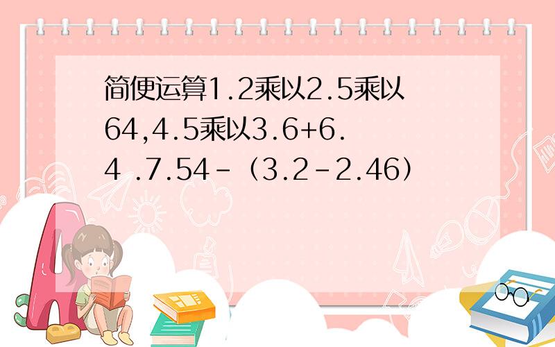 简便运算1.2乘以2.5乘以64,4.5乘以3.6+6.4 .7.54-（3.2-2.46）