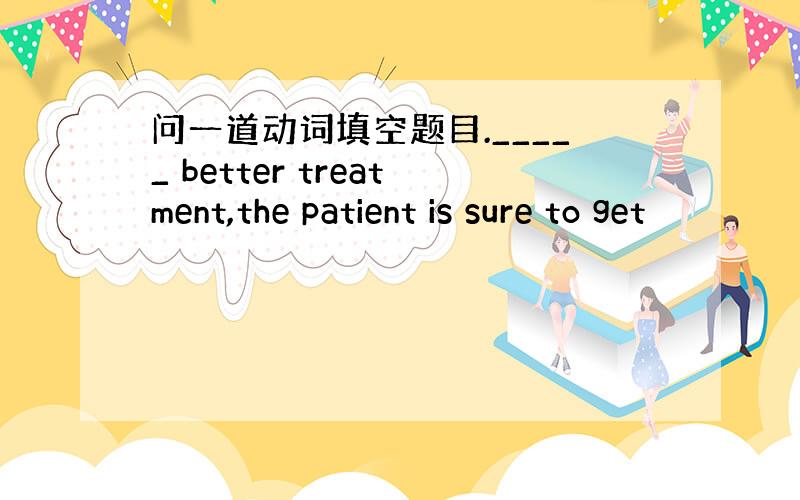 问一道动词填空题目._____ better treatment,the patient is sure to get