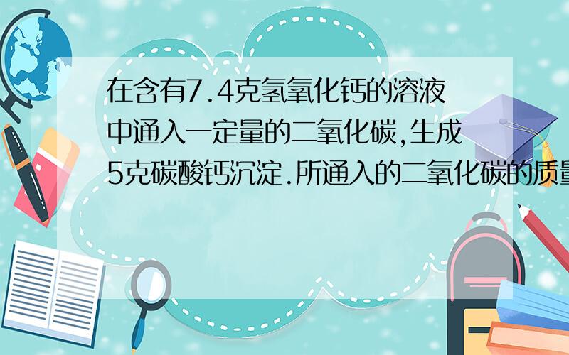 在含有7.4克氢氧化钙的溶液中通入一定量的二氧化碳,生成5克碳酸钙沉淀.所通入的二氧化碳的质量是（ ）