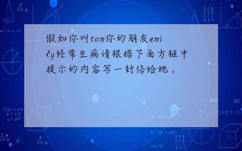 假如你叫tom你的朋友emily经常生病请根据下面方框中提示的内容写一封信给她 ,