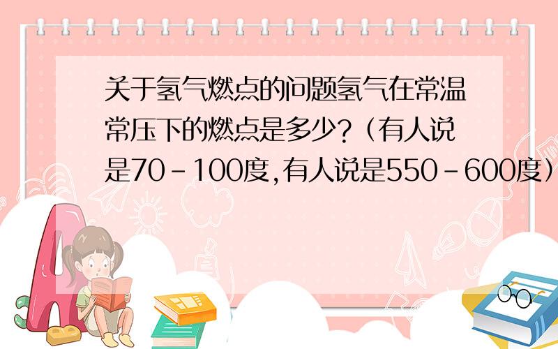 关于氢气燃点的问题氢气在常温常压下的燃点是多少?（有人说是70-100度,有人说是550-600度）我想知道一个准确的答