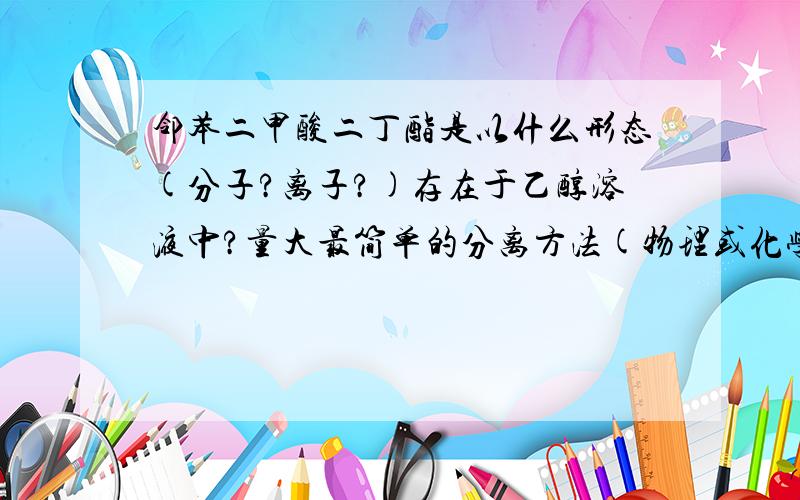 邻苯二甲酸二丁酯是以什么形态(分子?离子?)存在于乙醇溶液中?量大最简单的分离方法(物理或化学过滤)是什么