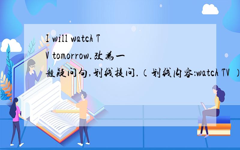 I will watch TV tomorrow.改为一般疑问句,划线提问.（划线内容：watch TV ）