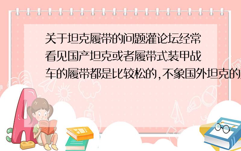 关于坦克履带的问题灌论坛经常看见国产坦克或者履带式装甲战车的履带都是比较松的,不象国外坦克的履带那样都是绷直的.看起来没