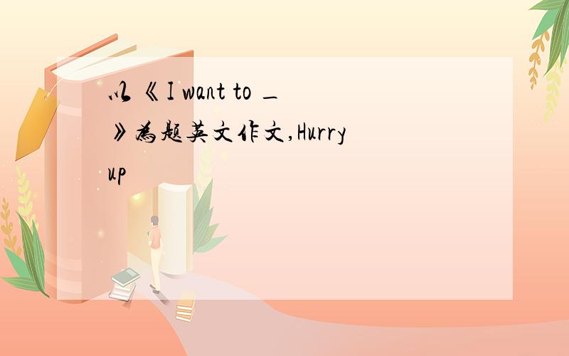 以 《I want to _》为题英文作文,Hurry up