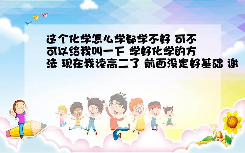 这个化学怎么学都学不好 可不可以给我叫一下 学好化学的方法 现在我读高二了 前面没定好基础 谢