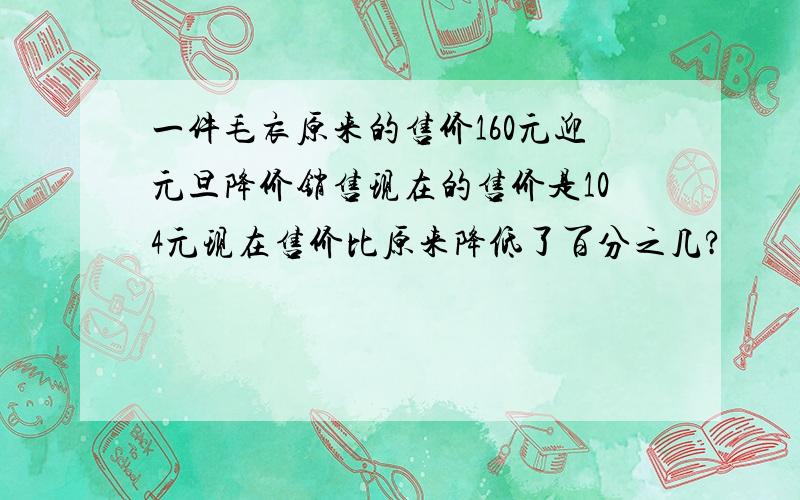 一件毛衣原来的售价160元迎元旦降价销售现在的售价是104元现在售价比原来降低了百分之几?