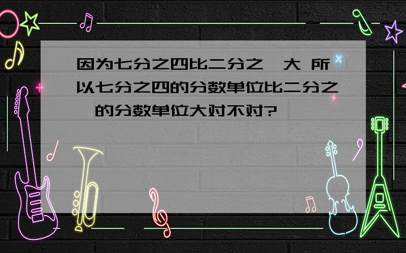 因为七分之四比二分之一大 所以七分之四的分数单位比二分之一的分数单位大对不对?