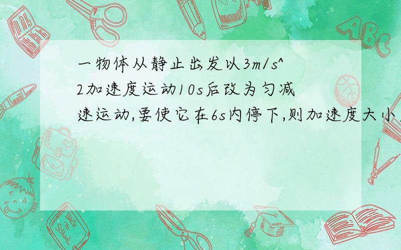 一物体从静止出发以3m/s^2加速度运动10s后改为匀减速运动,要使它在6s内停下,则加速度大小至少为多大.