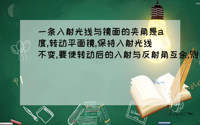 一条入射光线与镜面的夹角是a度,转动平面镜,保持入射光线不变,要使转动后的入射与反射角互余,则平面镜...