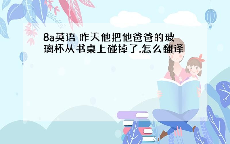 8a英语 昨天他把他爸爸的玻璃杯从书桌上碰掉了.怎么翻译