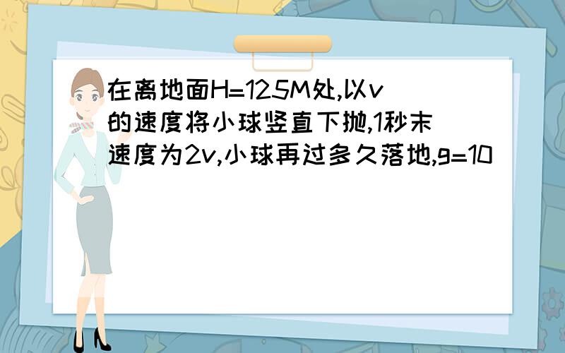 在离地面H=125M处,以v的速度将小球竖直下抛,1秒末速度为2v,小球再过多久落地,g=10