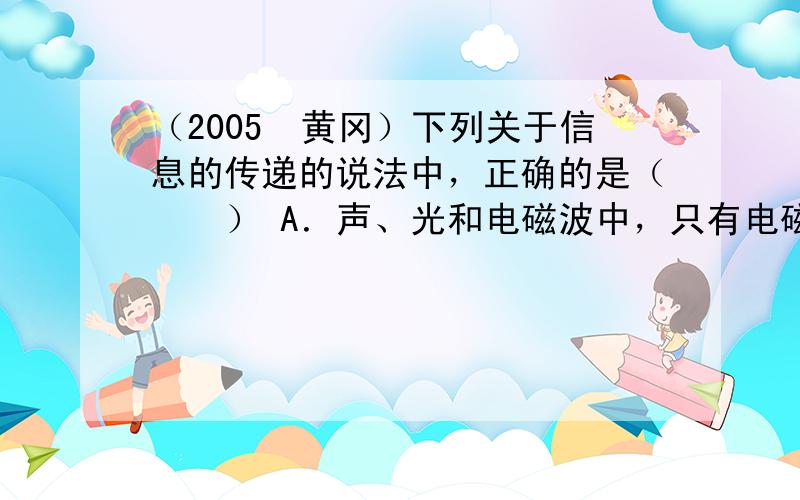 （2005•黄冈）下列关于信息的传递的说法中，正确的是（　　） A．声、光和电磁波中，只有电磁波能够传递信息 B．固定电