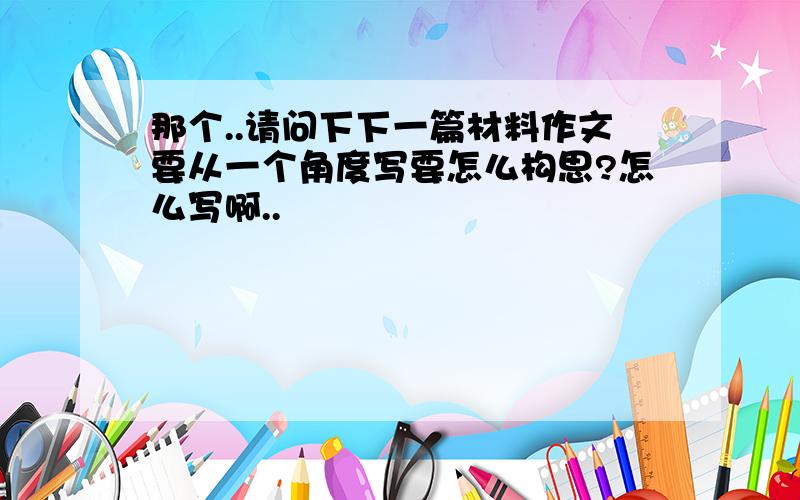 那个..请问下下一篇材料作文要从一个角度写要怎么构思?怎么写啊..