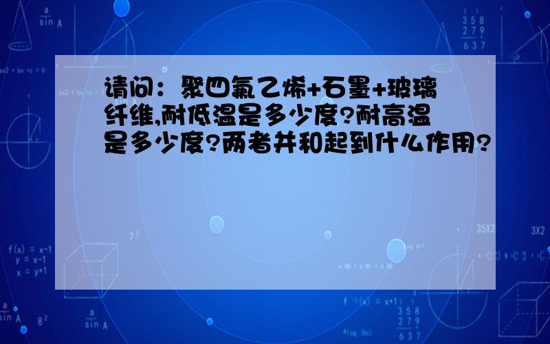 请问：聚四氟乙烯+石墨+玻璃纤维,耐低温是多少度?耐高温是多少度?两者并和起到什么作用?