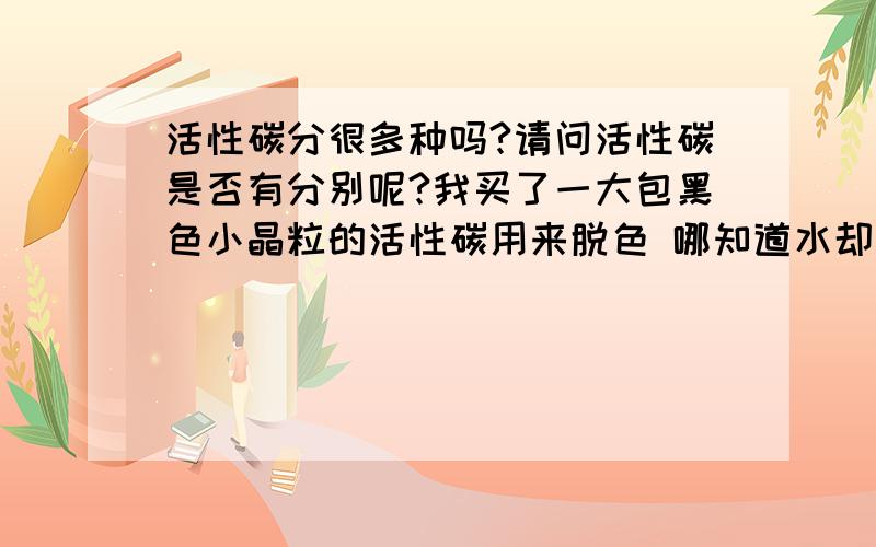 活性碳分很多种吗?请问活性碳是否有分别呢?我买了一大包黑色小晶粒的活性碳用来脱色 哪知道水却越来越污浊 越来越黑 原以为