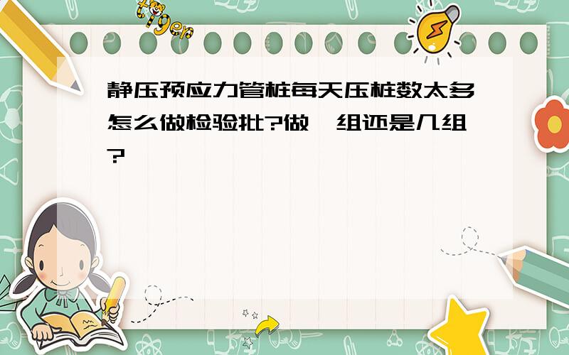 静压预应力管桩每天压桩数太多怎么做检验批?做一组还是几组?