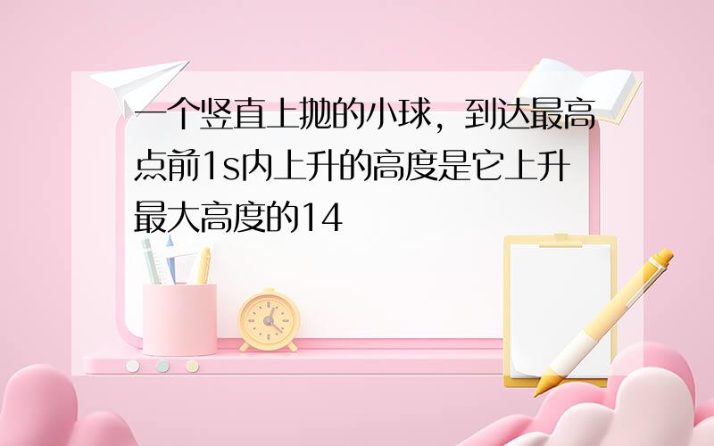 一个竖直上抛的小球，到达最高点前1s内上升的高度是它上升最大高度的14