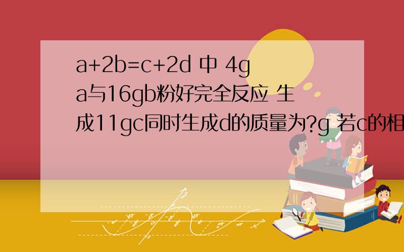 a+2b=c+2d 中 4ga与16gb粉好完全反应 生成11gc同时生成d的质量为?g 若c的相对分子为44 则b的相