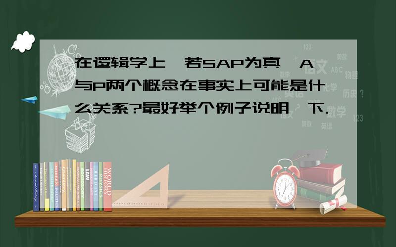 在逻辑学上,若SAP为真,A与P两个概念在事实上可能是什么关系?最好举个例子说明一下.