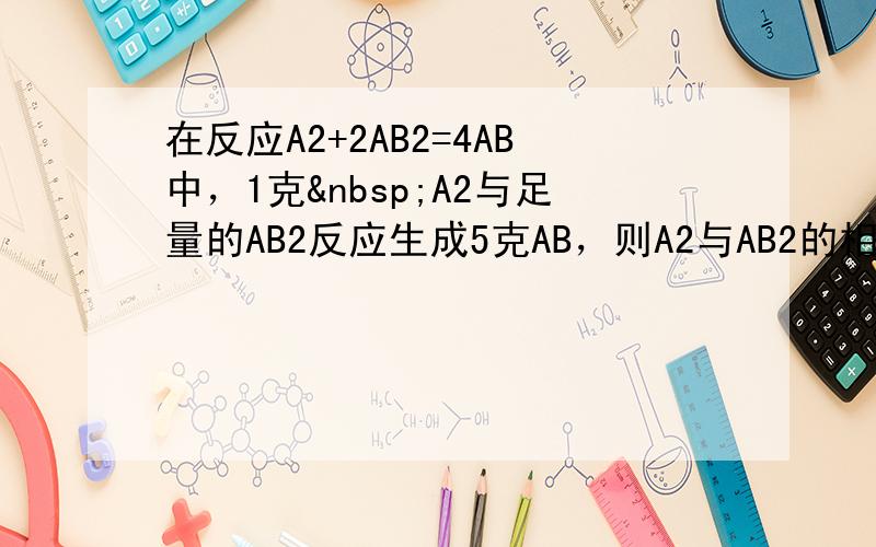 在反应A2+2AB2=4AB中，1克 A2与足量的AB2反应生成5克AB，则A2与AB2的相对分子质量之比为（