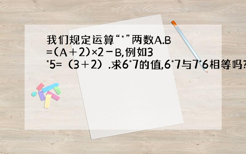 我们规定运算“*”两数A.B=(A＋2)×2－B,例如3*5=（3＋2）.求6*7的值,6*7与7*6相等吗?