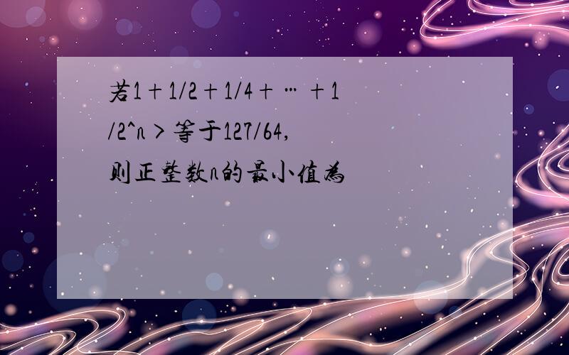 若1+1/2+1/4+…+1/2^n>等于127/64,则正整数n的最小值为