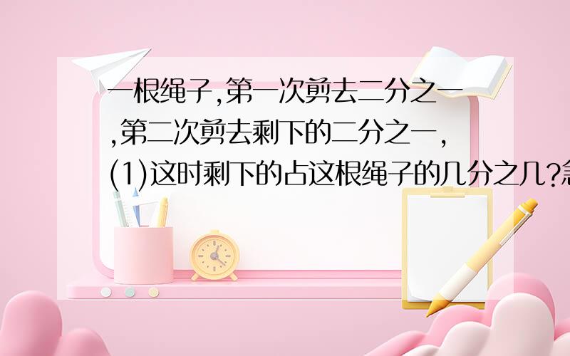 一根绳子,第一次剪去二分之一,第二次剪去剩下的二分之一,(1)这时剩下的占这根绳子的几分之几?急,