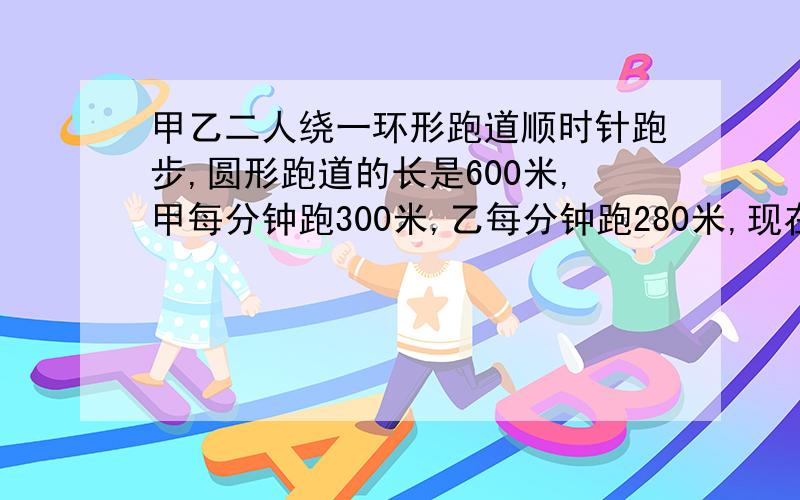 甲乙二人绕一环形跑道顺时针跑步,圆形跑道的长是600米,甲每分钟跑300米,乙每分钟跑280米,现在甲在乙后面40米,甲