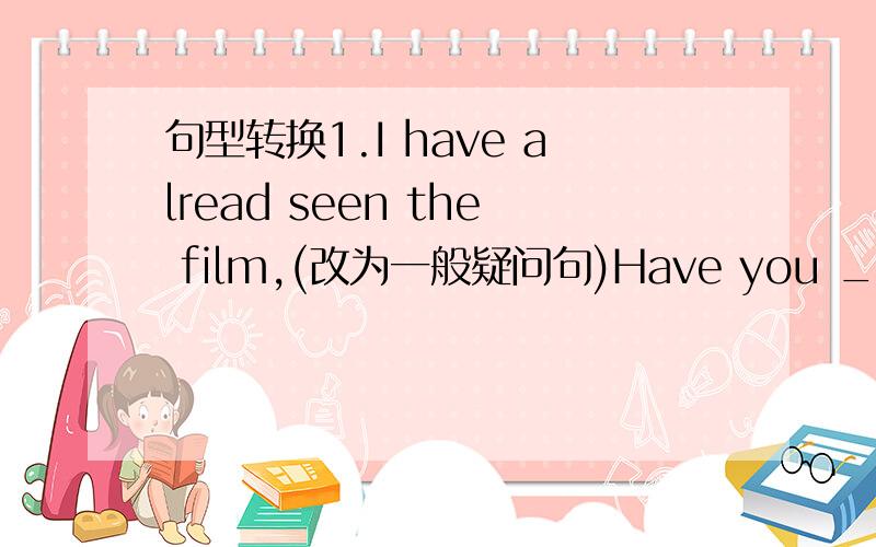 句型转换1.I have alread seen the film,(改为一般疑问句)Have you _____ th