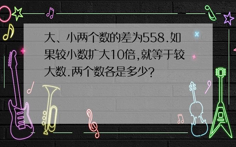 大、小两个数的差为558.如果较小数扩大10倍,就等于较大数.两个数各是多少?