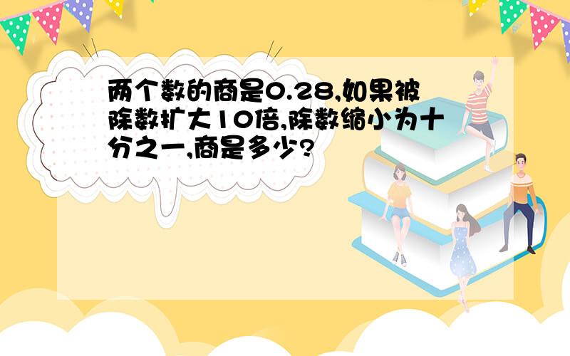 两个数的商是0.28,如果被除数扩大10倍,除数缩小为十分之一,商是多少?