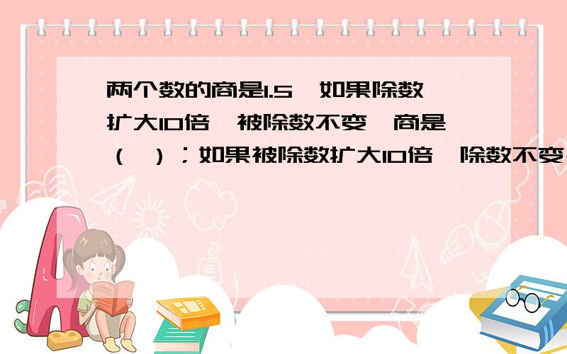 两个数的商是1.5,如果除数扩大10倍,被除数不变,商是（ ）；如果被除数扩大10倍,除数不变,商是（ ）