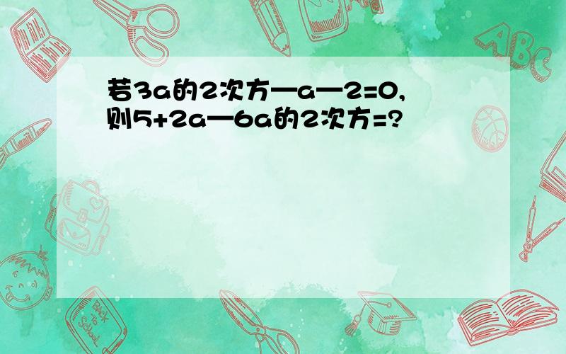 若3a的2次方—a—2=0,则5+2a—6a的2次方=?