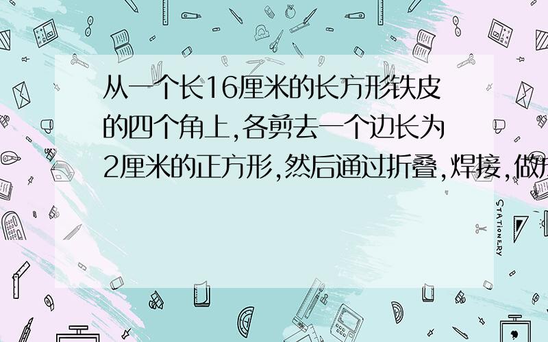 从一个长16厘米的长方形铁皮的四个角上,各剪去一个边长为2厘米的正方形,然后通过折叠,焊接,做成一个无盖的长方体铁盒,这