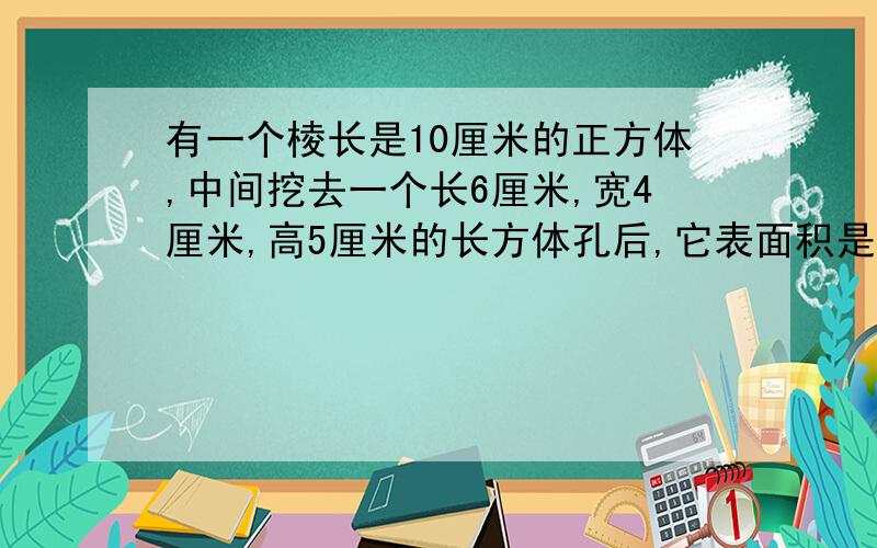 有一个棱长是10厘米的正方体,中间挖去一个长6厘米,宽4厘米,高5厘米的长方体孔后,它表面积是多少