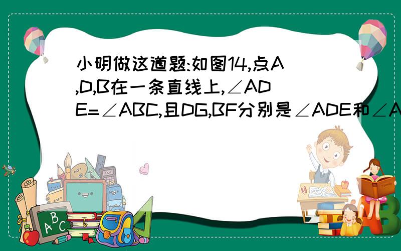 小明做这道题:如图14,点A,D,B在一条直线上,∠ADE=∠ABC,且DG,BF分别是∠ADE和∠ABC的平分线,试猜