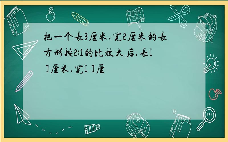 把一个长3厘米,宽2厘米的长方形按2:1的比放大后,长[ ]厘米,宽[ ]厘